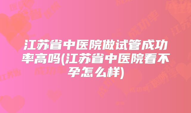 江苏省中医院做试管成功率高吗(江苏省中医院看不孕怎么样)