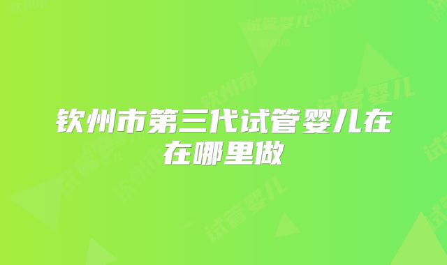 钦州市第三代试管婴儿在在哪里做