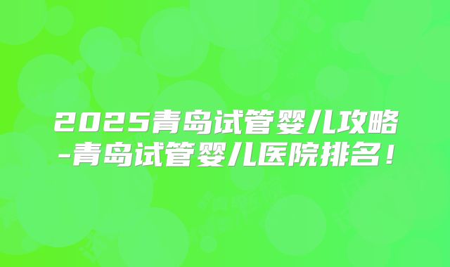 2025青岛试管婴儿攻略-青岛试管婴儿医院排名！