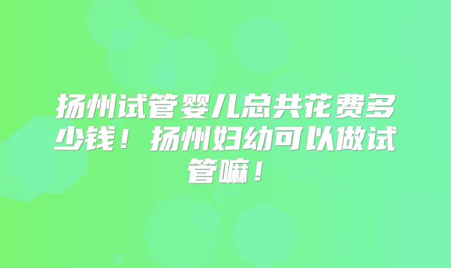扬州试管婴儿总共花费多少钱！扬州妇幼可以做试管嘛！