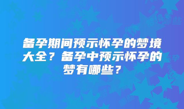 备孕期间预示怀孕的梦境大全?备孕中预示怀孕的梦有哪些?