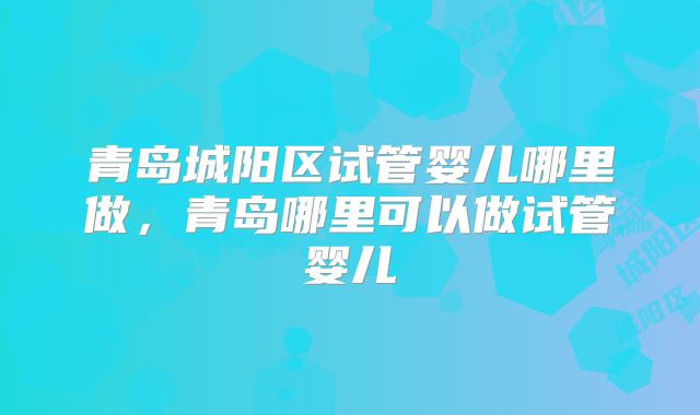 青岛城阳区试管婴儿哪里做，青岛哪里可以做试管婴儿