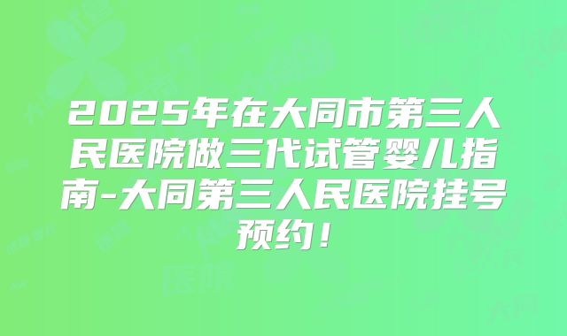 2025年在大同市第三人民医院做三代试管婴儿指南-大同第三人民医院挂号预约!