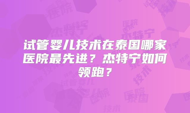 试管婴儿技术在泰国哪家医院最先进？杰特宁如何领跑？