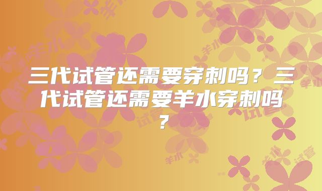 三代试管还需要穿刺吗？三代试管还需要羊水穿刺吗？