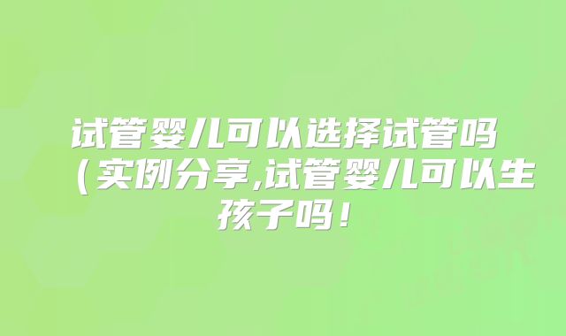 试管婴儿可以选择试管吗（实例分享,试管婴儿可以生孩子吗！