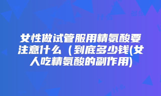 女性做试管服用精氨酸要注意什么（到底多少钱(女人吃精氨酸的副作用)