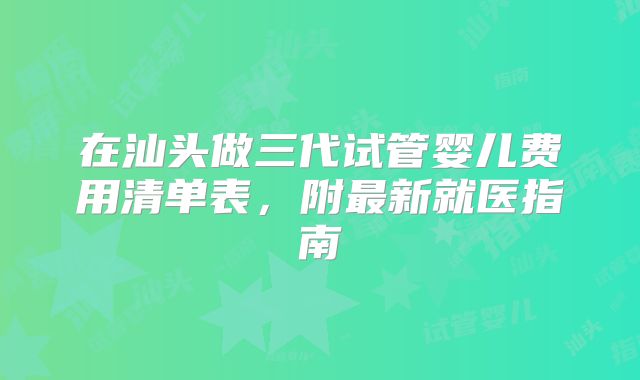 在汕头做三代试管婴儿费用清单表,附最新就医指南