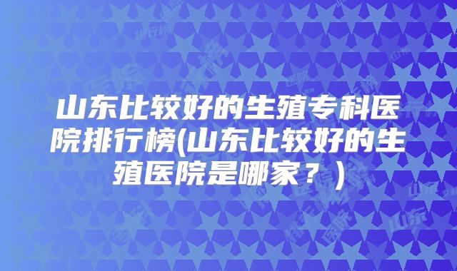 山东比较好的生殖专科医院排行榜(山东比较好的生殖医院是哪家?)