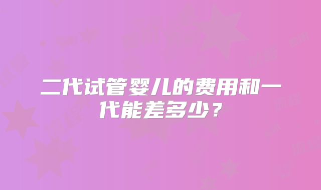 二代试管婴儿的费用和一代能差多少?