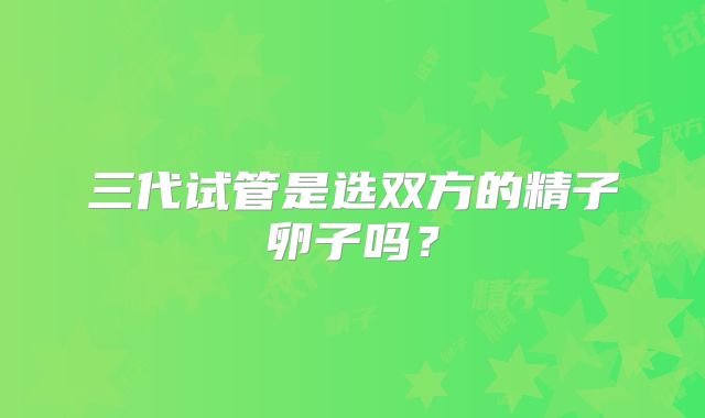 三代试管是选双方的精子卵子吗？
