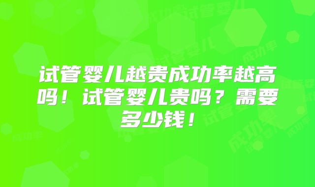 试管婴儿越贵成功率越高吗!试管婴儿贵吗?需要多少钱!