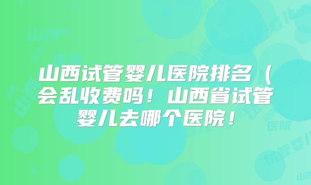 山西试管婴儿医院排名(会乱收费吗!山西省试管婴儿去哪个医院!