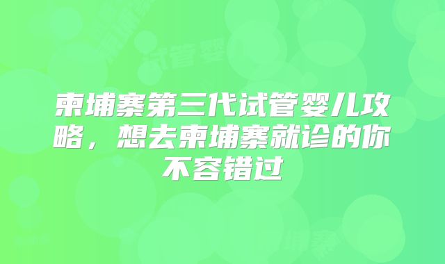 柬埔寨第三代试管婴儿攻略,想去柬埔寨就诊的你不容错过