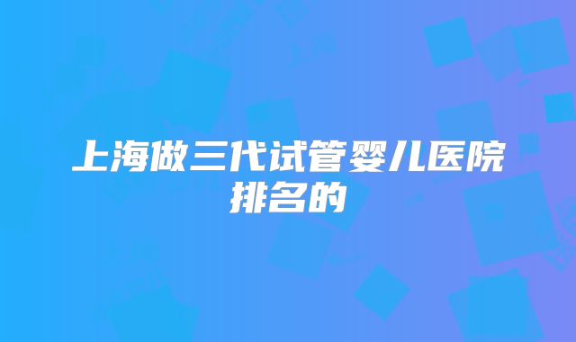 上海做三代试管婴儿医院排名的