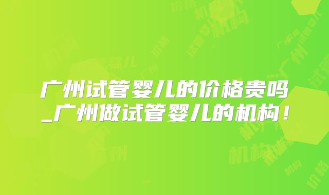广州试管婴儿的价格贵吗_广州做试管婴儿的机构！