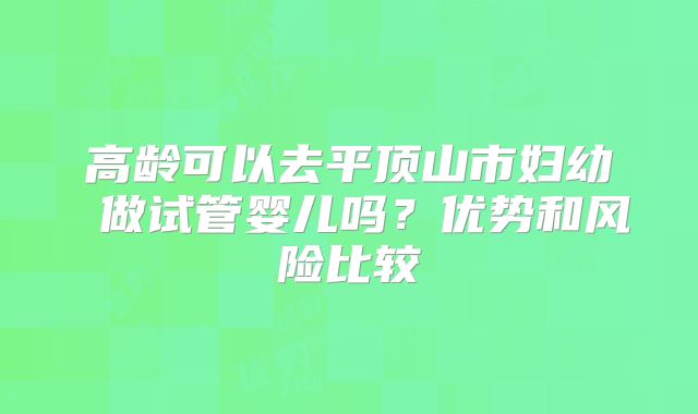 高龄可以去平顶山市妇幼 做试管婴儿吗？优势和风险比较