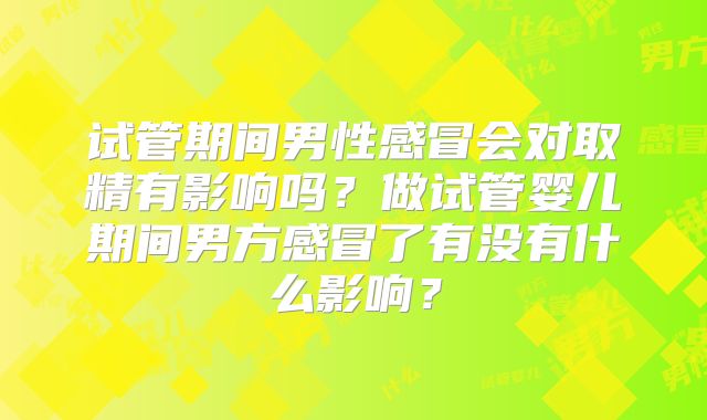试管期间男性感冒会对取精有影响吗?做试管婴儿期间男方感冒了有没有什么影响?