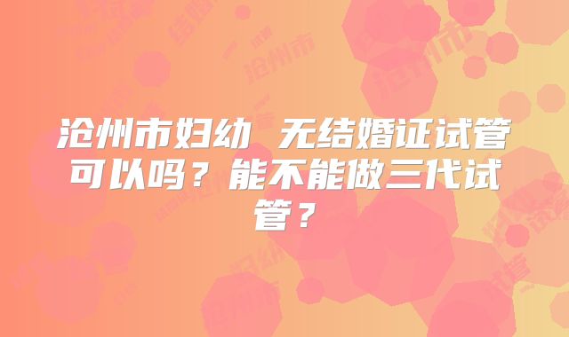沧州市妇幼 无结婚证试管可以吗?能不能做三代试管?