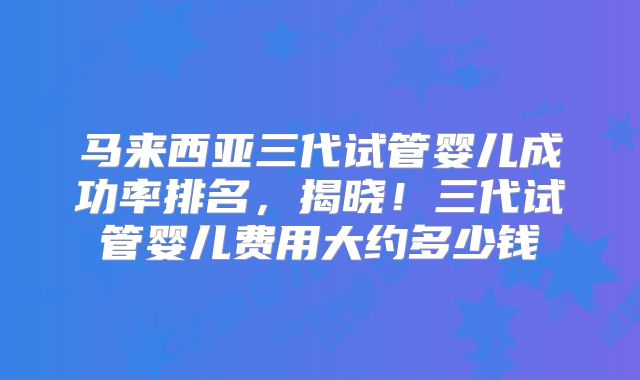 马来西亚三代试管婴儿成功率排名，揭晓！三代试管婴儿费用大约多少钱