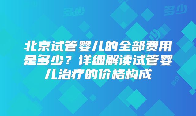 北京试管婴儿的全部费用是多少？详细解读试管婴儿治疗的价格构成