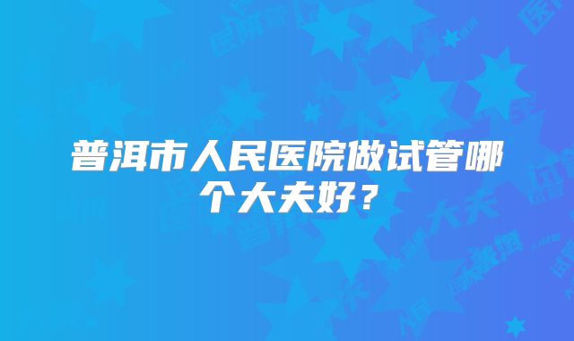 普洱市人民医院做试管哪个大夫好？