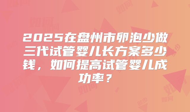 2025在盘州市卵泡少做三代试管婴儿长方案多少钱,如何提高试管婴儿成功率?