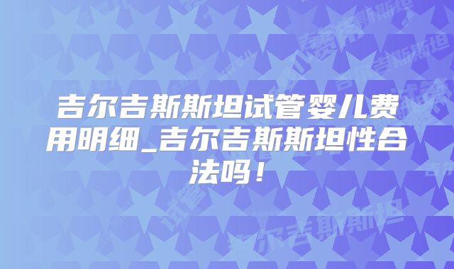 吉尔吉斯斯坦试管婴儿费用明细_吉尔吉斯斯坦性合法吗!