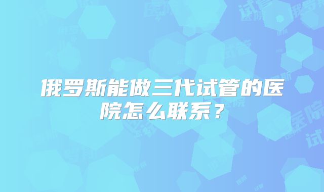 俄罗斯能做三代试管的医院怎么联系？