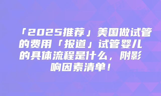 「2025推荐」美国做试管的费用「报道」试管婴儿的具体流程是什么,附影响因素清单!