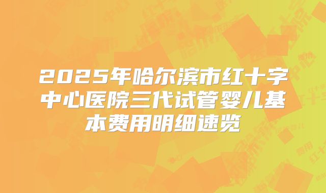 2025年哈尔滨市红十字中心医院三代试管婴儿基本费用明细速览