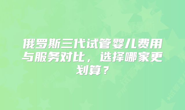 俄罗斯三代试管婴儿费用与服务对比,选择哪家更划算?