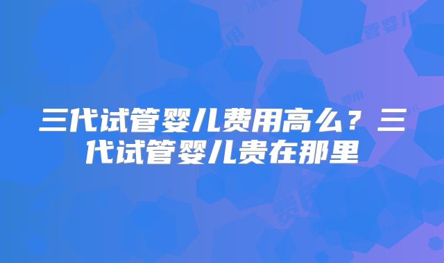 三代试管婴儿费用高么？三代试管婴儿贵在那里