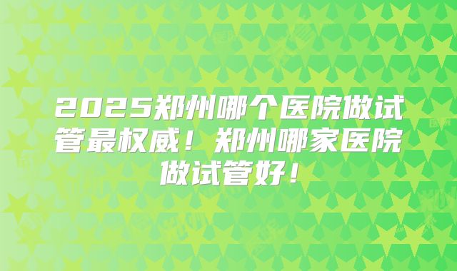 2025郑州哪个医院做试管最权威！郑州哪家医院做试管好！