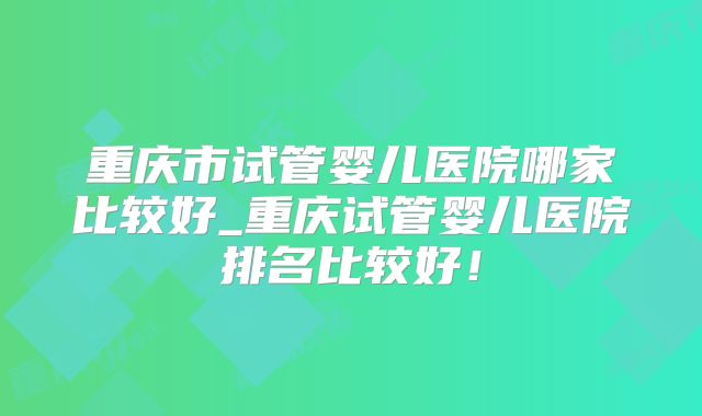 重庆市试管婴儿医院哪家比较好_重庆试管婴儿医院排名比较好！