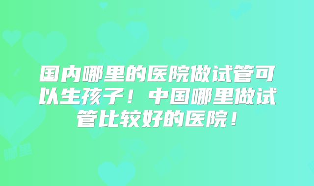 国内哪里的医院做试管可以生孩子!中国哪里做试管比较好的医院!