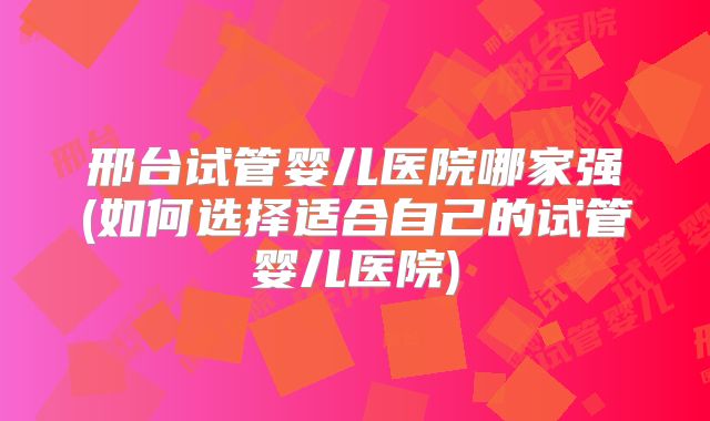 邢台试管婴儿医院哪家强(如何选择适合自己的试管婴儿医院)
