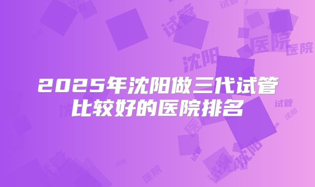 2025年沈阳做三代试管比较好的医院排名