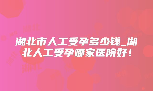 湖北市人工受孕多少钱_湖北人工受孕哪家医院好!