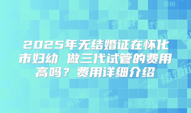 2025年无结婚证在怀化市妇幼 做三代试管的费用高吗?费用详细介绍