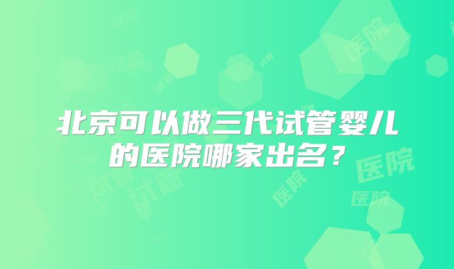北京可以做三代试管婴儿的医院哪家出名？