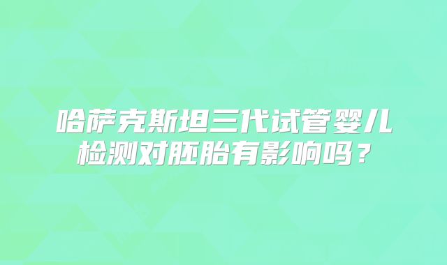 哈萨克斯坦三代试管婴儿检测对胚胎有影响吗？