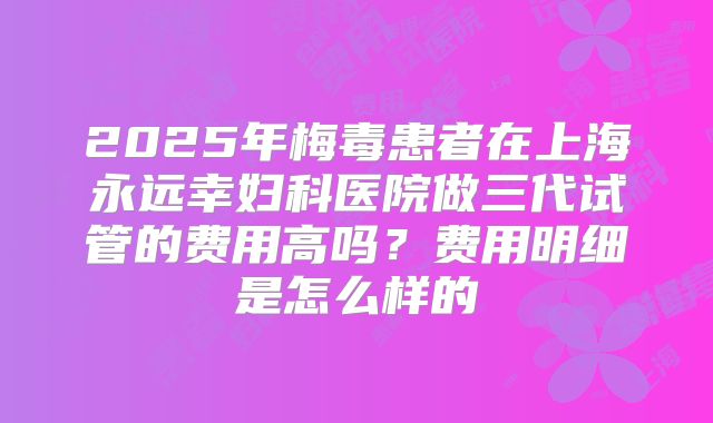 2025年梅毒患者在上海永远幸妇科医院做三代试管的费用高吗？费用明细是怎么样的