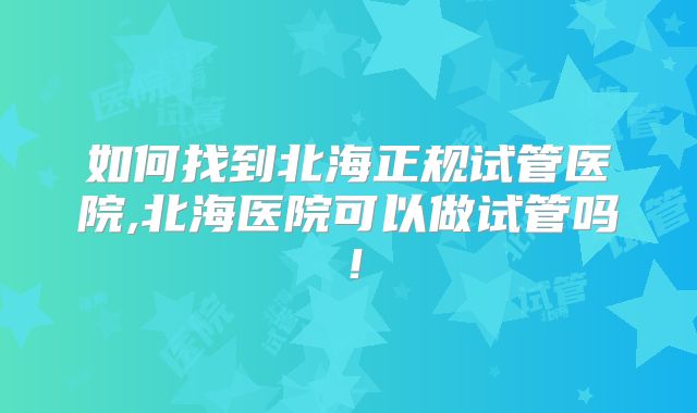 如何找到北海正规试管医院,北海医院可以做试管吗！