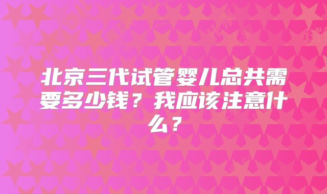 北京三代试管婴儿总共需要多少钱？我应该注意什么？