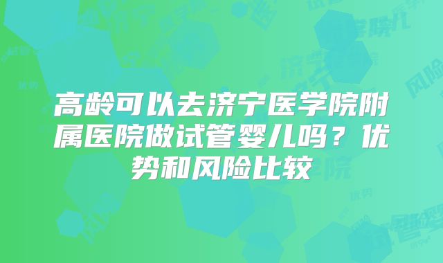 高龄可以去济宁医学院附属医院做试管婴儿吗?优势和风险比较