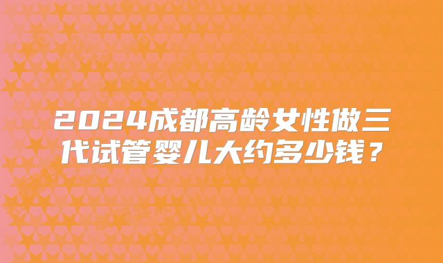 2024成都高龄女性做三代试管婴儿大约多少钱？