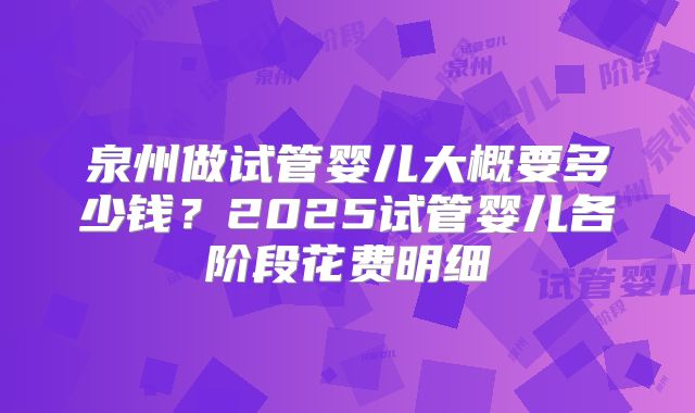 泉州做试管婴儿大概要多少钱？2025试管婴儿各阶段花费明细