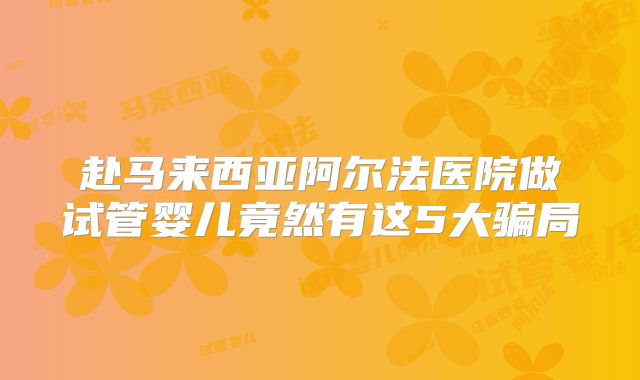 赴马来西亚阿尔法医院做试管婴儿竟然有这5大骗局