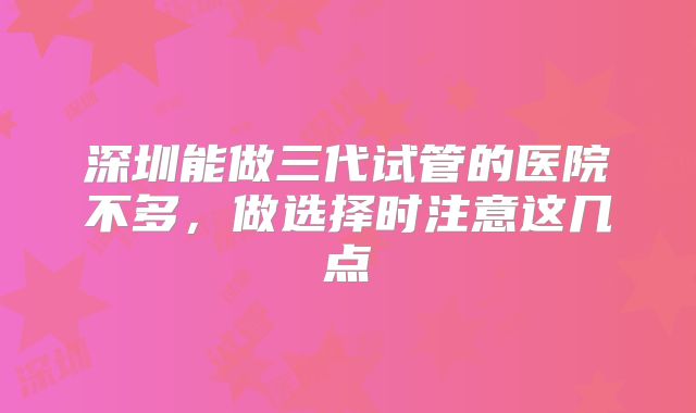 深圳能做三代试管的医院不多，做选择时注意这几点